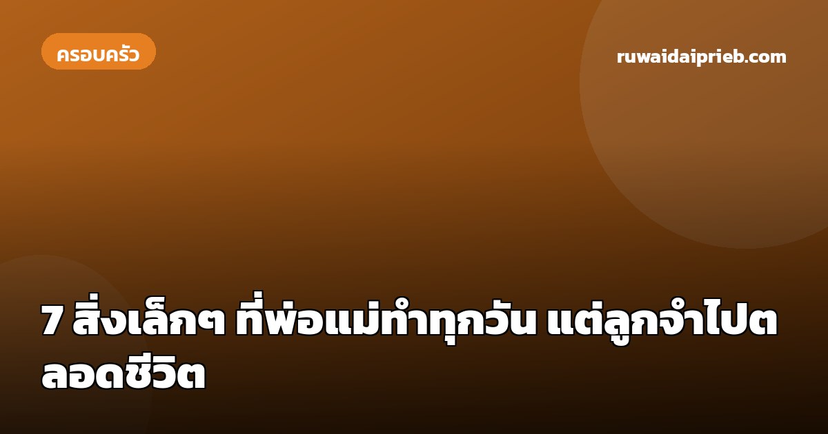 7 สิ่งเล็กๆ ที่พ่อแม่ทำทุกวัน แต่ลูกจำไปตลอดชีวิต